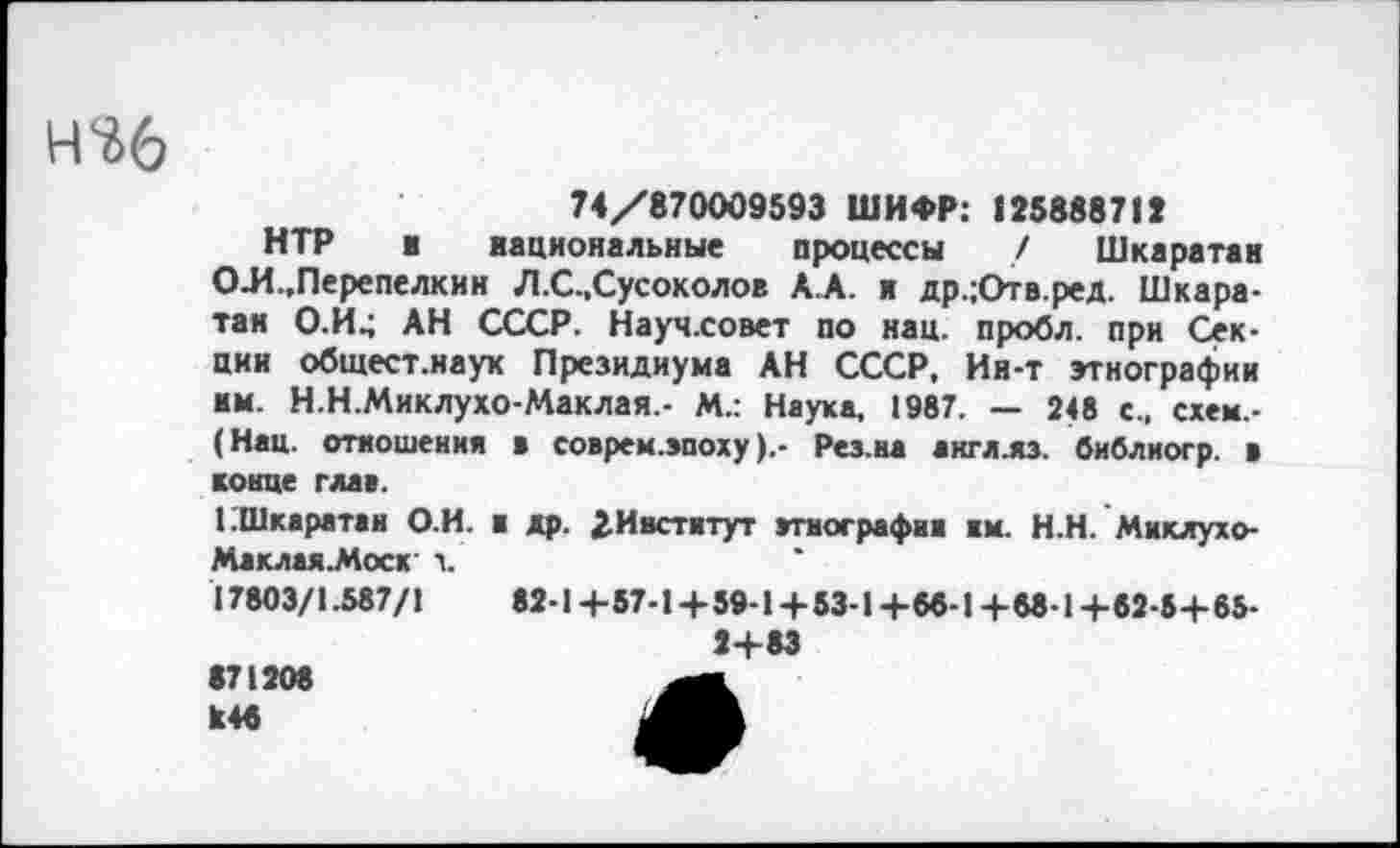 ﻿н^б
74/870009593 ШИФР: 125888717
НТР и национальные процессы / Шкаратан О-И-.Перепелкин Л.С.,Сусоколов Д А. я др.;Отв.ред. Шкаратан О.И^ АН СССР. Науч.совет по нац. пробл. при Секции общест.наук Президиума АН СССР, Ия-т этнографии им. Н.Н.Миклухо-Маклая,- М.: Наука, 1987. — 248 с., схем,-(Нац. отношения в соврем.эпоху).- Рез.ва англ.яз. библиогр. в конце глав.
1 Шкаратан О.И. и др. 2. И нет и тут этнографии им. Н.Н. Миклухо-Маклая.Моск ч.
17803/1.587/1	82-1+57-1+59-1 + 53-1+66-1+68-1+82-5+ 65-
2+83
671208 И46